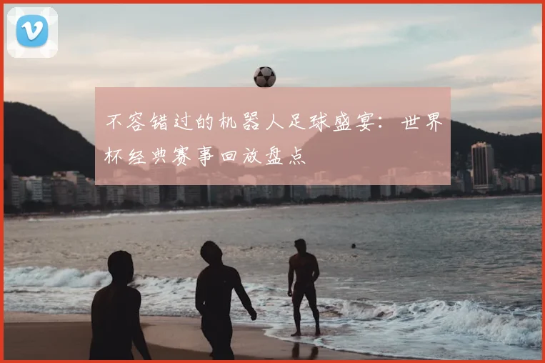 不容错过的机器人足球盛宴：世界杯经典赛事回放盘点