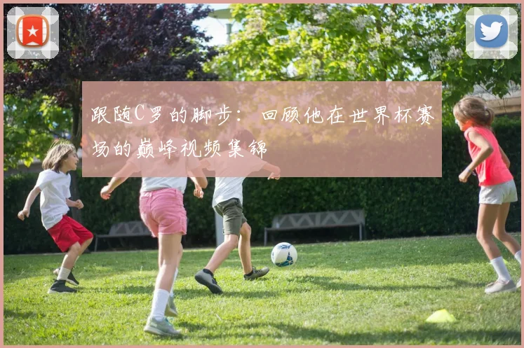 跟随C罗的脚步：回顾他在世界杯赛场的巅峰视频集锦
