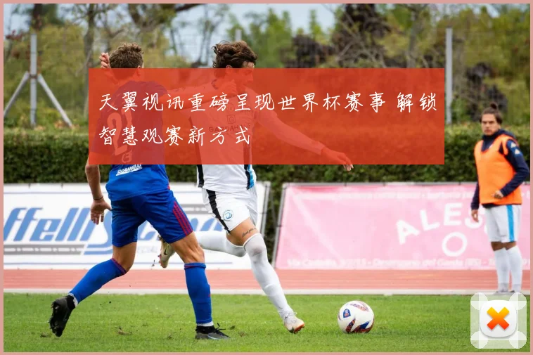 天翼视讯重磅呈现世界杯赛事 解锁智慧观赛新方式