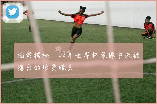 档案揭秘：02年世界杯录像中未被播出的珍贵镜头