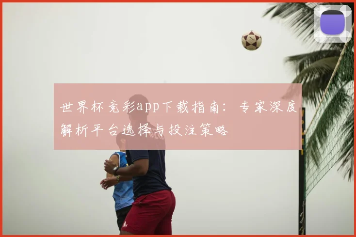 世界杯竞彩app下载指南:专家深度解析平台选择与投注策略