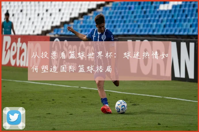 从投票看篮球世界杯：球迷热情如何塑造国际篮球格局