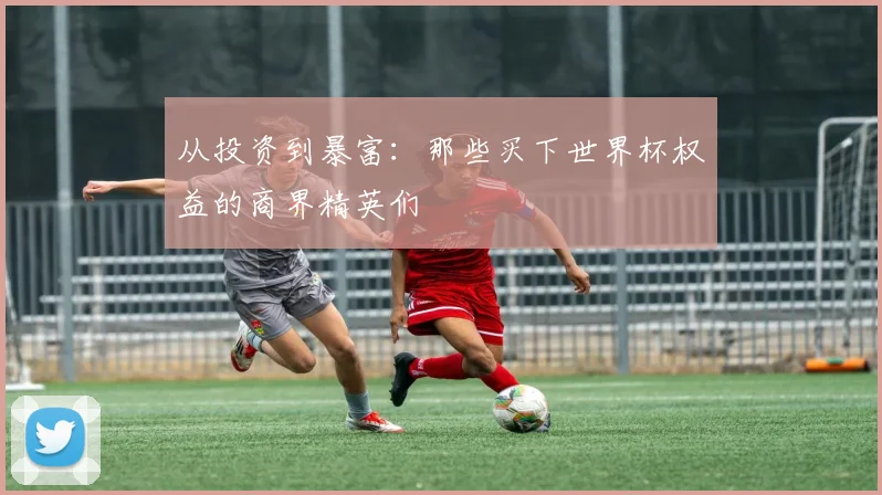从投资到暴富:那些买下世界杯权益的商界精英们