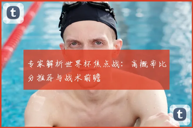 专家解析世界杯焦点战：高概率比分推荐与战术前瞻